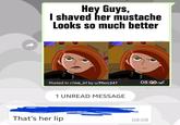 Hey Guys, I shaved her mustache Looks so much better Posted in r/me_irl by u/Mxrc247 08:09 1 UNREAD MESSAGE That's her lip 08:09