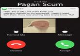 mobile Pagan Scum MESSAGES Hello, this is GK, Lord of the Earth, just now calling to checkup on my emissaries.. haven't heard from them. If you hear anything totes lemme know. Thx! Remind Me Message Decline Accept