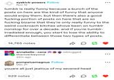 syekick-powers Follow Nov 12 tumblr is really funny because a bunch of the posts on here are the kind of funny that anyone would enjoy them. but then there's also a good f------ portion of posts on here that are so f------ bizarre that they're only really funny to the weird cockroach bitches whove been on tumblr nonstop for over a decade. and if you're tumblr- irradiated enough, you start to lose the ability to differentiate between those two types of posts. 14,765 notes annabelle--cane reblogged theriverbeyond 22m ago pompeiusmagnus Follow Dec 21 youare all just jealous of my severed head 629 notes D