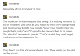 liarsblade Genuinely why is everyone 12 now. liarsblade The worst part is that everyone else being 12 is making me more 12 out of necessity. Like what do you mean my most very strongly held and controversial beliefs now include "cover your mouth when you cough that's yucky" and "it's good to be nice and bad to be mean. You shouldn't be mean to people." That's the s--- they used to get mad at me on the playground for. liarsblade They teach you this s--- on carebears man. They teach you this s--- on the smurfs.