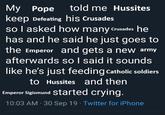 told me Hussites My Pope keep Defeating his Crusades so I asked how many Crusades he has and he said he just goes to the Emperor and gets a new army afterwards so I said it sounds like he's just feeding Catholic soldiers to Hussites and then Emperor Sigismund started crying. . 10:03 AM - 30 Sep 19 Twitter for iPhone