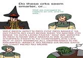 Do these orks seem smarter, or... Well we managed to capture an ork, and he said... WEZ BEEN WRIT'N RED COZ RED MAKEZ YA GO FASTA SO OUR BOSS SAID "OI MAYBE ITD MAKE YA GITS LERN FASTA" SOZ WE WROTE IN RED N NOW WEZ SMATA N WE ALMOST STOPPED FIGHT'N TO CONTEMPLATE LIFE BUT IT GOT BARBOG ALL DEPRESSED N HE KRUMPED 'IMSELF SO NOWZ DA BOSS SAYS WE CANT READ NO MORE 046
