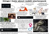 things i hate about reddit starterpack 8-003 B do you want to express a mildly controversial opinion? prepare for this (and chances are close to zero you'll be actually corrected) i gotta leave this cesspool for good Yeah bro, I'm completely sane and "dude, you don't safe spaces are either invaded or become a circlejerk the same three in a good mental state, that's 100% understand, reddit is an jokes repeated (small cylinder, dead guy's wife, "goth" gf) EVERYONE ASKS "HOW'S THE CYLIND Also bro's type in girls: intellectual social media!! i'm not addicted to my phone if it's reddit!!" r/thanksimcured NEWS AGREE WITH... Cow redditors just assume the worst of everybody I JUST DON'T UNDERSTAND YOU!!! NEWST AGREE WITH miserable and misanthropic Siene imaflin.com BUT NOBODY ASKS "HOW'S THE LARGER STRUCTURE?" users when their 90 y.o. grandma says "you seemed sad, so i made you this pie. maybe try exercising and socialising more? we can go to church this sunday, dear" (it's much better to p--- addiction just bedrot and indulge in self-loathing) (But it's funny!) rules forbid telling somebody to kill themselves outright, but redditors will make you feel like s--- regardless r/The10thDentist users forget about this sub's rules the moment the take isn't comically evil god forbid you're a woman god forbid you're a man redditors will hate you regardless 9 getting accused of karma farming for no reason at all (yes, u/redditor1234, you are definitely smarter than everybody, you had 9th grade reading level at eight years old!) i know i'm a redditor too btw