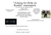 "Asking for Help on Reddit" starterpack *snarky, parodic response* ...if you're the one asking for help "CHeCk ThE mEgAtHrEaD!!!!!!" Said megathread is often ignored by pretty much everyone and every single advice question redirected here is left to fester. *unhelpful answer that'll lead you on a wild goose chase* THIS piece of advice IS IRRELEPHANT "Try doing [x]" (you don't know how to do [x]) ...if you search for a thread asking for help "[comment removed]" "Thanks, it really worked!"