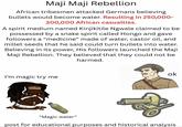 Maji Maji Rebellion African tribesmen attacked Germans believing bullets would become water. Resulting in 250,000- 300,000 African casualties. A spirit medium named Kinjikitile Ngwale claimed to be possessed by a snake spirit called Hongo and gave followers a "medicine" made of water, castor oil, and millet seeds that he said could turn bullets into water. Believing in its power, His followers launched the Maji Maji Rebellion. They believed that they could not be harmed. I'm magic try me ok "Magic water" post for educational purposes and historical analysis