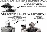 AMERICAN MINERS DURING WWI: The Union can wait, boys! We've gotta defeat the Kaiser! Meanwhile, in Germany: I will have the mine owners shot if they don't give you better wages! DANKE, EURE MAJESTÄT!