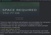 Anonymous 01/12/25(Sun)10:24:48 No.699987268 SPACE REQUIRED 152.77 GB Untitled.jpg 10 KB JPG Time to start holding developers accountable for rampant filesizes. It's not the consumer's responsibility to compensate for the developer's inability to learn proper compression methods. >Just get higher drives I have higher drives, just because my driveway can hold four cars doesn't mean I'm okay with a tank being parked in it.