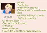 65 KB JPG >Be me >Flat Earther >Friend works at NASA >Gives me a ticket to go to outer space >He said it'll change my views >Don'tbelievehim.png >Go to outer space >See that the Earth is round >wtfman.jpg >This can't be real >Realize NASA must have hacked my eyes