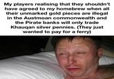 My players realising that they shouldn't have agreed to my homebrew when all their unmarked gold pieces are illegal in the Austmoan commonwealth and the Pirate banks will only trade Khauqan silver pennies. (They just wanted to pay for a ferry) made with mematic
