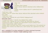 Anonymous 03/20/23(Mon)20:29:04 No.72649367 140 KB PNG >tell her i did >be me >19 >watch the news >see story about dentist who killed his wife >later mom asks me if i watched the news >asks me if i saw the story about the dentist who killed his wife >tell her i did >asks me "what do you think happened" excuse me? >respond with "i think he killed his wife" >asks me "what do you think he should've done" >respond with "i think he shouldn't have killed her" >she responds with "yeah" >later she comes into my room and tells me "it's good to watch the news so that you can have an opinion on the news" am i autistic? is she autistic? is this normal human conversation? i think i hate talking now