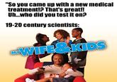 "So you came up with a new medical treatment!? That's great!! Uh...who did you test it on? 19-20 century scientists: MY WIFE&KIDS