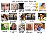 "life of human being in 2026" Starter Pack some day happy some day sad most day exist wake up work scroll random body part achey :( meet friends if don't :( if have any hug family if have any if don't :( food pee poo one day no poo :( water shower sleep
