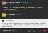officialgaryoak Follow Mar 12 the fact that walls get dusty is ridiculous. you're vertical. act like it. kitsuragied Follow 4d ago sour-charity Tumblr constantly has gems like this where someone says something seemingly inane but it's actually a thought we've all had at some point in our lives 79 303 notes D
