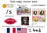 "Safe edgy" starter pack White people crackers (i'm white) /s In this economy? = Eugh I'm still with my husband UGLY BTW SOUTH PAR I LOVE FEMBOYS Hi folks! You may have noticed I've been playing around with art styles! Working on a tablet means I can try CRAZY new things! I could even look like this! WHY ARE YOU SO GOOD AT DRAWING FURRIES?T LOL NO REASON HAZBIN HOTEL Jesus would've been a socialist @nocokaconk white perece combzockecam F--- ALL XYZ I HOPE THEY DIE!!!! bad