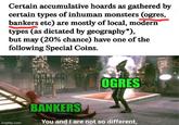 Certain accumulative hoards as gathered by certain types of inhuman monsters (ogres, bankers etc) are mostly of local, modern types (as dictated by geography*), but may (20% chance) have one of the following Special Coins. OGRES imgflip.com BANKERS You and I are not so different,