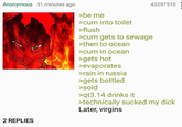 Anonymous 51 minutes ago 2 REPLIES >be me >c-- into toilet >flush >c-- gets to sewage >then to ocean >c-- in ocean >gets hot >evaporates >rain in russia >gets bottled >sold >qt3.14 drinks it 43297510 >technically sucked my d--- Later, virgins