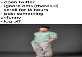 - open twitter - ignore dms (theres O) - scroll for 16 hours - post something unfunny - log off