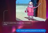 You've used this image like 5 times Imao bc i keep getting played in my face