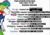THIS GENERATION WAS THE FIRST TO BE RAISED ONLINE DELETE SEARCH Google TAUGHT ME HISTORY tumblr, TAUGHT ME RIGHT WING POLITI You Tube TAUGHT ME RIGHT WING POLITICS Vine TAUGHT GOOD THINGS DIE deviantART TAUGHT ME FURRY P--- Blogger NOBODY USES BLOGGER facebook TAUGHT ME IM A PRODUCT Instagram TAUGHT ME IM A PRODUCT Etsy TAUGHT ME HATE MY HOBBIES twitter EVERYBODY IS AWFUL