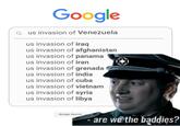 Google Q us invasion of Venezuela us invasion of iraq us invasion of afghanistan us invasion of panama us invasion of iran us invasion of grenada us invasion of india us invasion of cuba us invasion of vietnam us invasion of syria us invasion of libya Google Search are we the baddies?