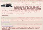 Anonymous 133 KB JPG 08/05/18(Sun)14:41:32 No.47303470 sup, I found a girl who will have sex with me, im a virgin im 26 years old She is 19 and very cute, the thing is she wants me to get her pregnant so she can have an abortion on her youtube channel. She says she will pay for it and she is going to take pics and video to show other teen girls what it is like physically have a 15 week abortion physically. should i? Anonymous 08/05/18(Sun)14:43:42 No.47303511 Yes dont just be a f-- and get attached to the kid >>47303528 # Anonymous >>47303511 # 08/05/18(Sun)14:44:31 No.47303528 I am going to feel a little sad knowing I reproduced and my child was killed, but at least i get to have intercouse