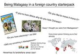 Being Malagasy in a foreign country starterpack MADAGASCAR "Do you like to move it move it?" "If you're from Africa why do you look Chinese?" "Do you have electricity?" (no btw) "OMG say something in Madagascaran!" # "Gasy? I thought you were from Madagascar?" Relatives blaming things they don't like about you on the fact you live abroad Heverinao fa tandrefana ianao izao? Every brown person thinking you're their ethnicity