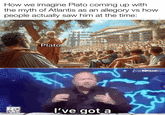 How we imagine Plato coming up with the myth of Atlantis as an allegory vs how people actually saw him at the time: WAS Plato "And so we can judge through the pride and greed of the Atlantians, we Athenians were morally better and must remain so, else we suffer the same fate by the gods in this age of plenty... I've got a NOW