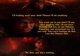 I'll f------ suck your d---! Please I'll do anything. You want me to eat s---? I'll eat your f------ s---. I'll eat your f------ s--- live on the Holonet. Palpatine, you promised me. It's not real. You can't f------ do this. I am the Chosen One. No. Nah, you ain't nothing.