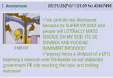 : Anonymous 3 MB GIF 05/29/26(Fri)11:01:09 No.42467498 >"we cant do real disclosure because its SUPER SPOOKY and people will LITERALLY MASS SUICIDE OH MY GOD. ITS SO SOMBER AND F------ IMMINENT BROOOOO" >"anyway heres a shitpost of a UFO beaming a mexican over the border on out elaborate government PR site mocking the topic and trolling everyone"
