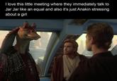 I love this little meeting where they immediately talk to Jar Jar like an equal and also it's just Anakin stressing about a girl
