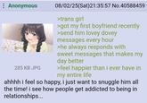Anonymous 17 285 KB JPG 08/02/25(Sat)21:35:57 No.40588459 >trans girl >got my first boyfriend recently >send him lovey dovey messages every hour >he always responds with sweet messages that makes my day better >feel happier than i ever have in my entire life ahhhh i feel so happy, i just want to snuggle him all the time! i see how people get addicted to being in relationships...