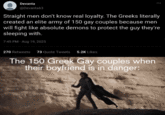 Devanta @Devanta63 Straight men don't know real loyalty. The Greeks literally created an elite army of 150 gay couples because men will fight like absolute demons to protect the guy they're sleeping with. 7:45 PM - Aug 19, 2025 270 Retweets 73 Quote Tweets 5.2K Likes The 150 Greek Gay couples when their boyfriend is in danger: