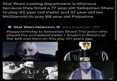 Star Wars casting department is hilarious because they hired a 77 year old Sebastian Shaw to play 45 year old Vader and 37 year old lan McDiarmid to play 88 year old Palpatine Star Wars Holocron @sw_holocron 12h Happy birthday to Sebastian Shaw! The actor who played the unmasked Vader / Anakin in Return of the Jedi was born on this day 121 years ago.