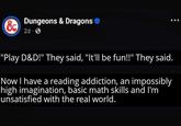 & Dungeons & Dragons 2d. "Play D&D!" They said, "It'll be fun!!" They said. Now I have a reading addiction, an impossibly high imagination, basic math skills and I'm unsatisfied with the real world.
