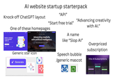 Al website startup starterpack "API" Knock-off ChatGPT layout "Start free trial" "Advancing creativity with Al." One of these homepages Build a website in 30 seconds with AI. Advancing creativity with artificial intelligence. Runway is an applied Al research company shaping the nextere of art, entertainment and human creativity The Origins of Stable Everything you need t Generic star icon Generate A name like "Slop Al” Speech bubble /generic mascot Overpriced subscription Kits Al Subscriptions $59.99