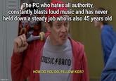 The PC who hates all authority, constantly blasts loud music and has never held down a steady job who is also 45 years old imgflip.com MUSIC BAND HOW DO YOU DO, FELLOW KIDS?