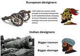 European designers I will make my cannon small enough to be easily transported to the battlefield while retaining as much firepower as possible, making it the most economical choice. Indian designers Bigger cannon = Bigger damage