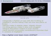 Anonymous 05/07/18(Mon)23:15:19 No.37830689 df2bf0353d7496b8d8ecedcf0f62bde2.jpg 149 KB JPG >Originally a fighter on par with the X-Wing at 100MGLT, shown killing TIES all over the place at Endor >RPGs make it slightly older, slightly slower >X-Wing games make it slow and sluggish >Rogue Squadron makes it even slower >Now almost universally considered a bomber that is useless at dogfights Has a fighter ever been more JUSTed?