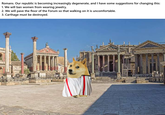 Romans. Our republic is becoming increasingly degenerate, and I have some suggestions for changing this: 1. We will ban women from wearing jewelry. 2. We will pave the floor of the Forum so that walking on it is uncomfortable. 3. Carthage must be destroyed.