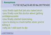 : Anonymous 11/15/16(Tue)16:40:30 No.357791432 >you finally quit that job you hated anon >you finally saw the doctor about getting antidepressants >you finally started exercising >you're doing so much better anon, you're killing it >why do I still want to die >>357793873 #