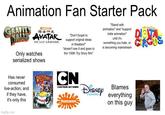 Animation Fan Starter Pack GRAIN AVATAR THE LAST AIRBENDER. Only watches serialized shows Has never consumed live-action, and if they have, it's only this imgflip.com ROCK RASIT "Don't forget to support original ideas in theaters!" *doesn't see it and goes to the 100th Toy Story film* CN CARTOON NETWORK NICKELODEON CHANNEL "Stand with animation" and "support indie animation" until it's something you hate, or is becoming mainstream Blames everything on this guy THE AMAZING DIGITA