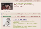 : Anonymous 11/19/22(Sat) 07:22:13 No.71045408 >Tfw boyfriend is asleep Why does he do this? Every f------ night? 55 KB JPG : Anonymous Anonymous 227 KB JPG 11/19/22(Sat)07:23:55 No.71045423 11/19/22(Sat) 07:25:16 No.71045429 >>71045408 (OP) # >tells me he's not addicted to sleeping >goes insane if he doesn't get his daily fix >shouts at me for trying to keep him from relapsing
