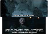 Thank you, Uncle Benjen "That's all you've got to say? ... My brother died for you! Hodor and Summer died for you! I almost died for you!"