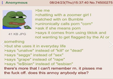 Anonymous 41 KB JPG something >be me 08/24/23(Thu)15:37:40 No.74500275 >chatting with a zoomer girl I matched with on Bumble >unironically calls p--- "corn" >ask if she means p--- >says it comes from using tiktok and not wanting to get flagged by the Al or >but she uses it in everyday life >says "unalive" instead of "kill" or "dead" >says "seggs" instead of "sex" >says "grape" instead of "r---" >says "le$bian" instead of "lesbian" there's more that I can't remember rn. it pisses me the f--- off. does this annoy anybody else?