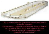 Did you know that giant circuses existed in ancient Rome? These were huge entertainment complexes, incomparable in size to those of today. To see their true magnificence, google "Circum size"