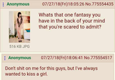: Anonymous 07/27/18(Fri)18:05:26 No.775554435 Whats that one fantasy you have in the back of your mind that you're scared to admit? 516 KB JPG : Anonymous 07/27/18(Fri)18:06:41 No.775554517 Don't s--- on me for this guys, but I've always wanted to kiss a girl.