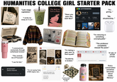 HUMANITIES COLLEGE GIRL STARTER PACK "Late-stage capitalism." Well-Read Women Are Dangerous "I wrote my essay at 3 a.m." good day to have a good day ☺ LETTERBOXD film girl @cinephile222 The Bell Jar Sylvia Plath "Have you seen this A24 film?" 207 FILMS 52 THIS YEAR 12 LISTS 1,204 FOLLOWERS FAVORITE FILMS "It's giving..." EDIT PROFILE "My situationship..." VICTROLA SUPPORT YOUR LOCAL BOOKSTORE Read THE SMITHS FEMINISM MIS COOL STANLEY "I communicate exclusively through Letterboxd reviews." "This reminds EDUCATE AGITATE ORGANIZE DELOGIRTY FOGUEO i am Constatiliy inspired by the threat f ruin me of Foucault." "I can fix him." DIVEST FROM GENOCIDE group project (please respond) "I'm not saying I hate STEM majors, but..." You muted this group 2:171 <Notes April 24, 2024 at 2:17 AM poetry (not ready to be shared with the world) ocean eyes but make it existential + Portrait of Dady on fire CELINE V Name Flora AF CAMO DDISION MULHOLLAND OR "I'm minoring in something unemployable." "The professor completely missed the point." "I'm taking a gap year to 門 JSTOR × PJSTOR x JSTOR JSTOR X 14 tabs of find myself." SOAR X JSTOR articles JSTOR "Academia is broken." Search journals, books, images, primary sources... Advanced Search Every conversation GOOD VIBES Upcoming somehow Poetry becomes BE KIND Reading. about 7PM media crochet project abandoned literacy." at 30%