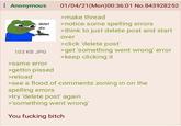 Anonymous delet dis 01/04/21(Mon)00:36:01 No.843928252 >make thread >notice some spelling errors >think to just delete post and start over >click 'delete post' 103 KB JPG >get 'something went wrong' error >keep clicking it >same error >gettin p----- >reload >see a flood of comments zoning in on the spelling errors >try 'delete post' again >'something went wrong' You f------ bitch