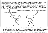 TTRPGS ARE SECOND NATURE TO US ROLEPLAYERS, SO IT'S EASY TO FORGET THAT THE AVERAGE PERSON PROBABLY ONLY KNOWS THE CALL OF CTHULHU AND ONE OR TWO WHITE WOLF GAMES. AND GURPS, OF COURSE. OF COURSE. EVEN WHEN THEY'RE TRYING TO COMPENSATE FOR IT, EXPERTS IN ANYTHING WILDLY OVERESTIMATE THE AVERAGE PERSON'S FAMILIARITY WITH THEIR FIELD.
