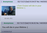 Anonymous 02/13/21(Sat) 10:34:57 No.1465302 >Tom Cruise will die in your lifetime :(. 80 KB JPG : Anonymous 02/13/21(Sat) 10:36:02 No.14653026 You will die in your lifetime :( >>146530276 #